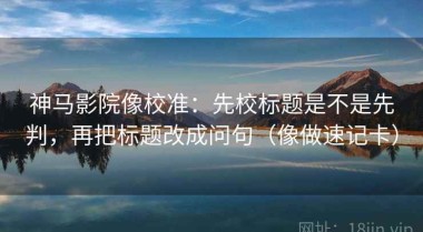 神马影院像校准：先校标题是不是先判，再把标题改成问句（像做速记卡）