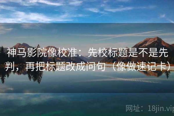 神马影院像校准：先校标题是不是先判，再把标题改成问句（像做速记卡）