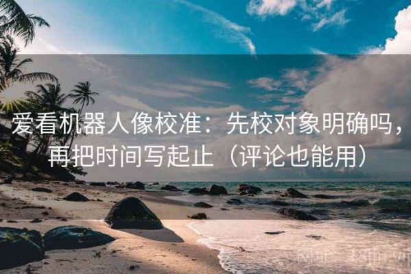 爱看机器人像校准：先校对象明确吗，再把时间写起止（评论也能用）
