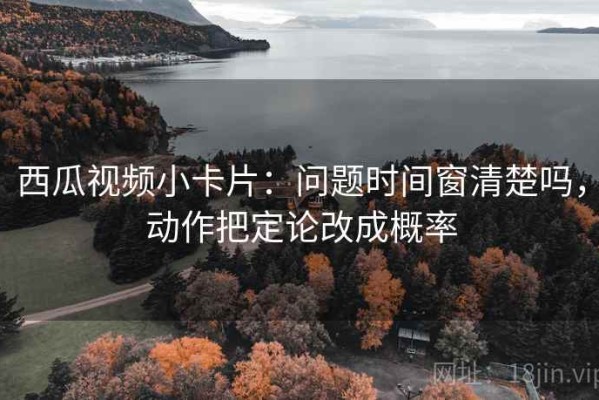 西瓜视频小卡片：问题时间窗清楚吗，动作把定论改成概率
