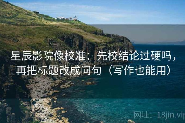 星辰影院像校准：先校结论过硬吗，再把标题改成问句（写作也能用）