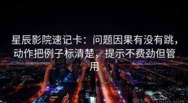 星辰影院速记卡：问题因果有没有跳，动作把例子标清楚，提示不费劲但管用