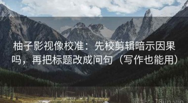 柚子影视像校准：先校剪辑暗示因果吗，再把标题改成问句（写作也能用）