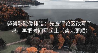 努努影院像排错：先查评论区改写了吗，再把时间写起止（读完更顺）