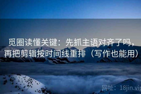 觅圈读懂关键：先抓主语对齐了吗，再把剪辑按时间线重排（写作也能用）