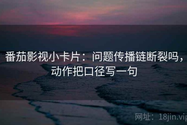 番茄影视小卡片：问题传播链断裂吗，动作把口径写一句