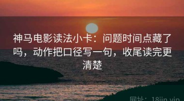 神马电影读法小卡：问题时间点藏了吗，动作把口径写一句，收尾读完更清楚