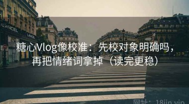 糖心Vlog像校准：先校对象明确吗，再把情绪词拿掉（读完更稳）
