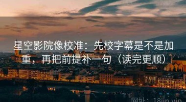 星空影院像校准：先校字幕是不是加重，再把前提补一句（读完更顺）