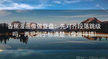 香蕉漫画像做复盘：先对齐段落跳级吗，再把例子标清楚（像做排错）