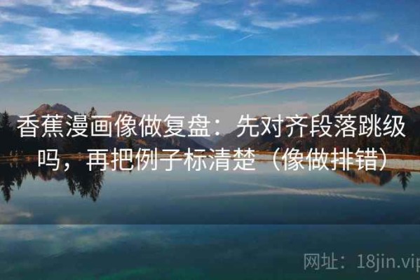 香蕉漫画像做复盘：先对齐段落跳级吗，再把例子标清楚（像做排错）