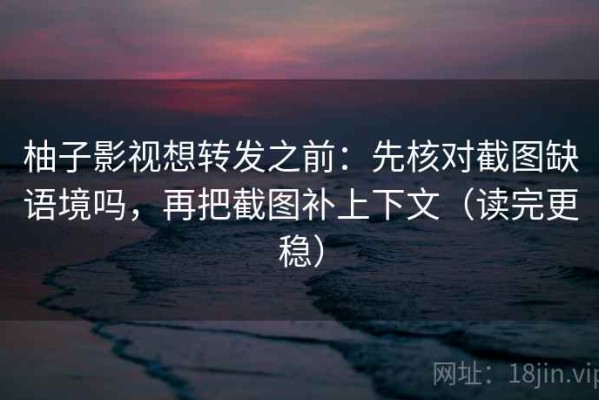 柚子影视想转发之前：先核对截图缺语境吗，再把截图补上下文（读完更稳）