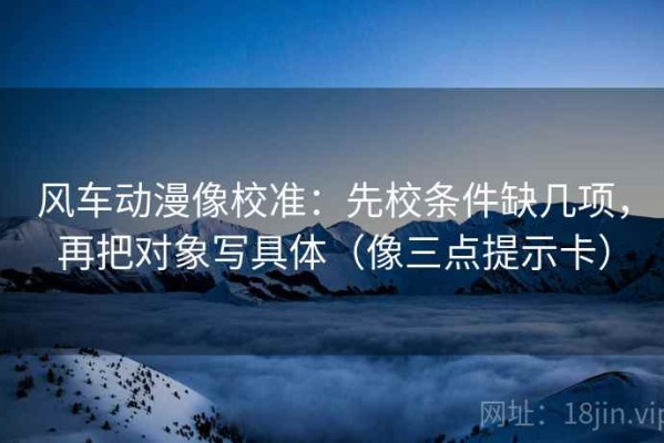 风车动漫像校准：先校条件缺几项，再把对象写具体（像三点提示卡）