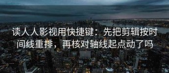 读人人影视用快捷键：先把剪辑按时间线重排，再核对轴线起点动了吗