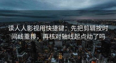 读人人影视用快捷键：先把剪辑按时间线重排，再核对轴线起点动了吗