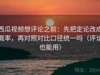 西瓜视频想评论之前：先把定论改成概率，再对照对比口径统一吗（评论也能用）