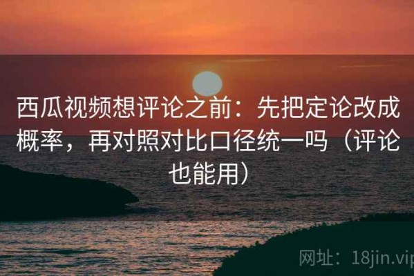 西瓜视频想评论之前：先把定论改成概率，再对照对比口径统一吗（评论也能用）