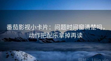 番茄影视小卡片：问题时间窗清楚吗，动作把配乐拿掉再读
