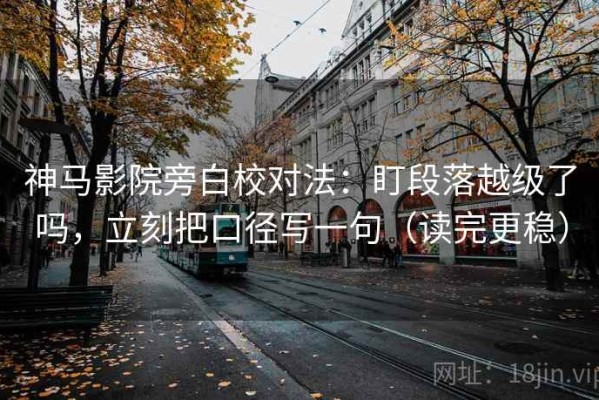 神马影院旁白校对法：盯段落越级了吗，立刻把口径写一句（读完更稳）