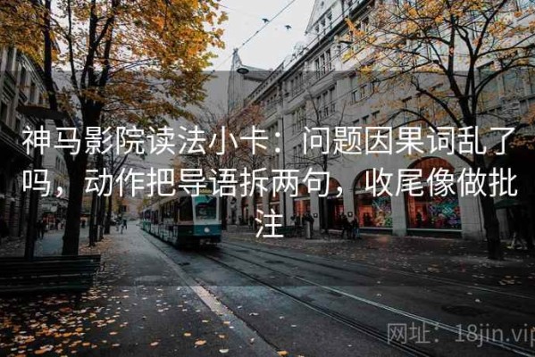 神马影院读法小卡：问题因果词乱了吗，动作把导语拆两句，收尾像做批注