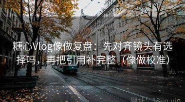 糖心Vlog像做复盘：先对齐镜头有选择吗，再把引用补完整（像做校准）