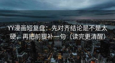YY漫画短复盘：先对齐结论是不是太硬，再把前提补一句（读完更清醒）