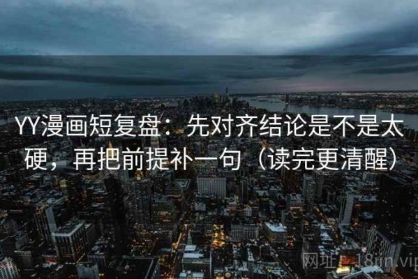 YY漫画短复盘：先对齐结论是不是太硬，再把前提补一句（读完更清醒）