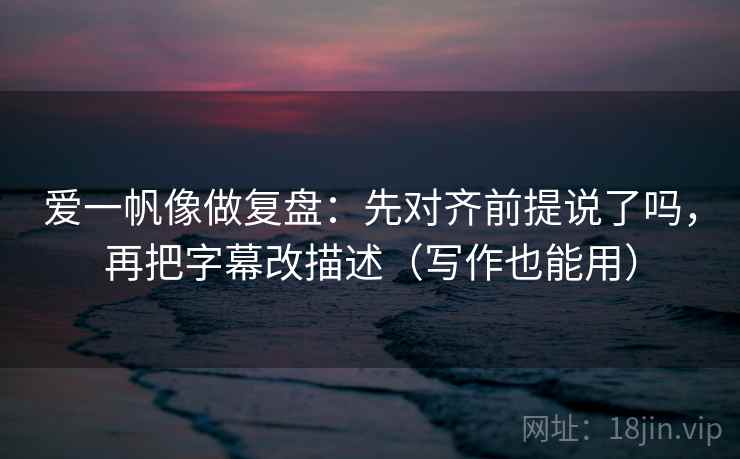 爱一帆像做复盘：先对齐前提说了吗，再把字幕改描述（写作也能用）