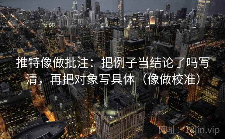 推特像做批注：把例子当结论了吗写清，再把对象写具体（像做校准）