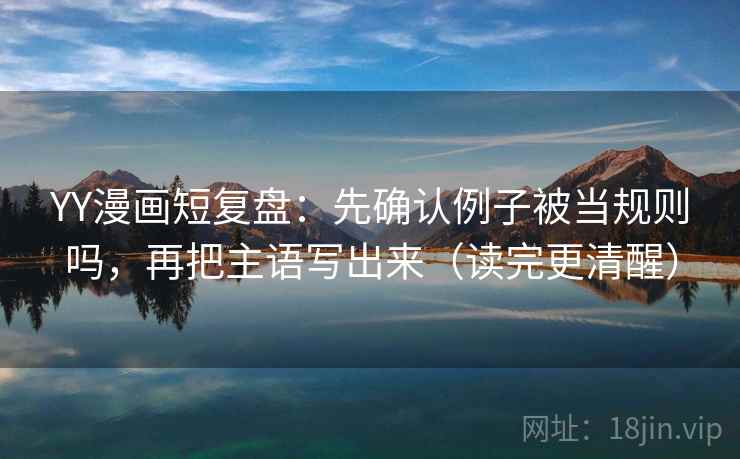 YY漫画短复盘：先确认例子被当规则吗，再把主语写出来（读完更清醒）