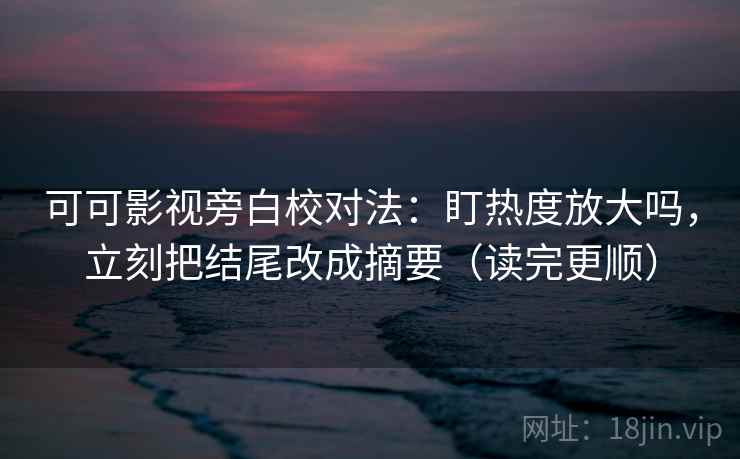 可可影视旁白校对法：盯热度放大吗，立刻把结尾改成摘要（读完更顺）