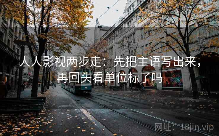 人人影视两步走：先把主语写出来，再回头看单位标了吗
