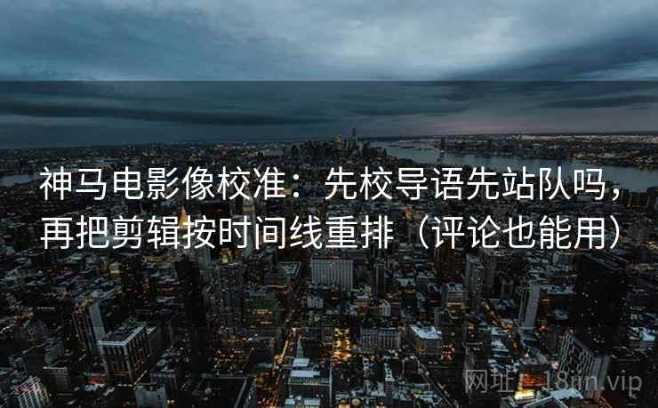 神马电影像校准：先校导语先站队吗，再把剪辑按时间线重排（评论也能用）