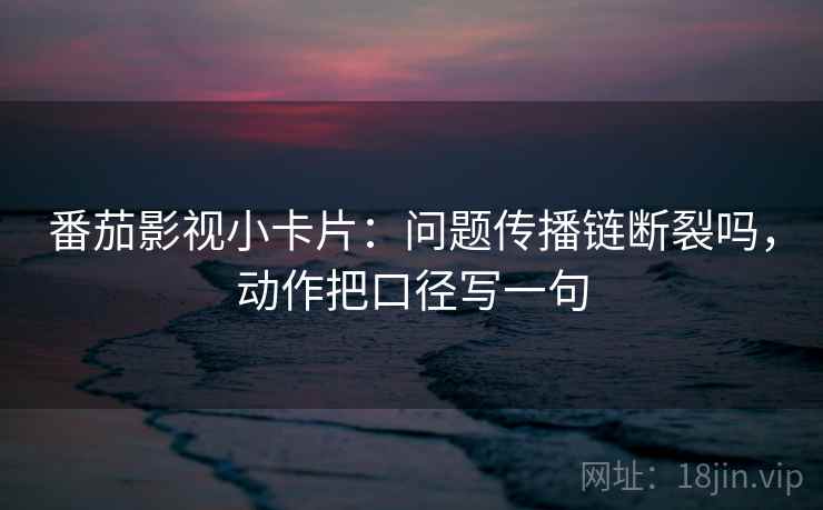 番茄影视小卡片：问题传播链断裂吗，动作把口径写一句