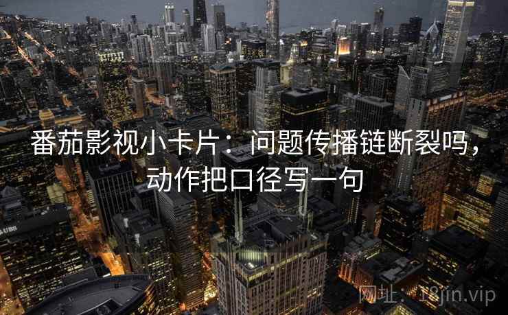 番茄影视小卡片：问题传播链断裂吗，动作把口径写一句