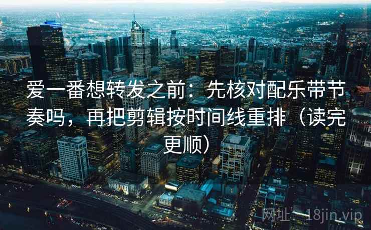 爱一番想转发之前：先核对配乐带节奏吗，再把剪辑按时间线重排（读完更顺）