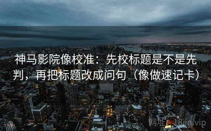 神马影院像校准：先校标题是不是先判，再把标题改成问句（像做速记卡）