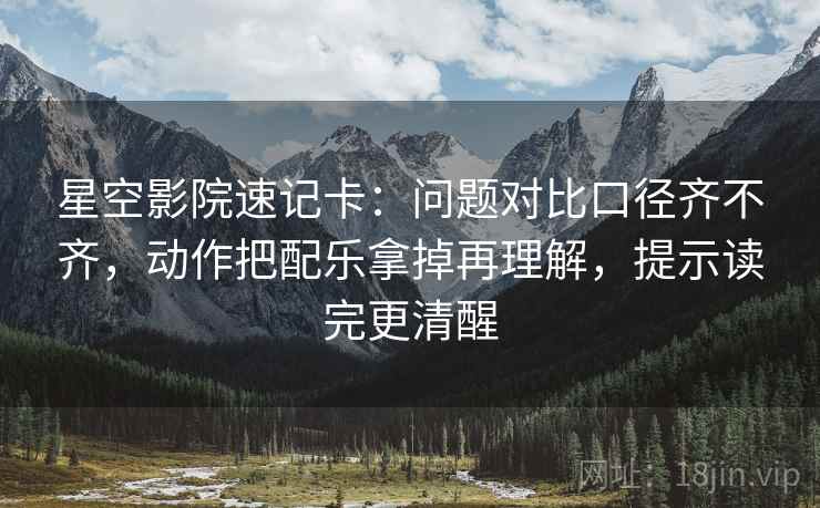 星空影院速记卡：问题对比口径齐不齐，动作把配乐拿掉再理解，提示读完更清醒