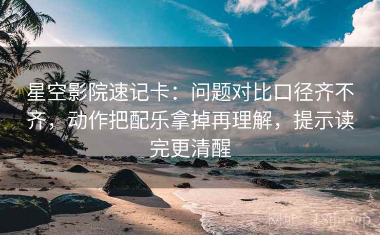 星空影院速记卡：问题对比口径齐不齐，动作把配乐拿掉再理解，提示读完更清醒