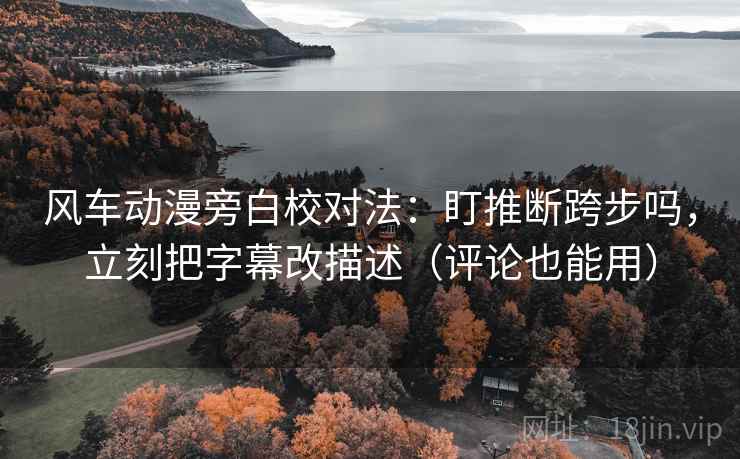 风车动漫旁白校对法：盯推断跨步吗，立刻把字幕改描述（评论也能用）