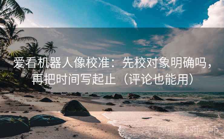 爱看机器人像校准：先校对象明确吗，再把时间写起止（评论也能用）