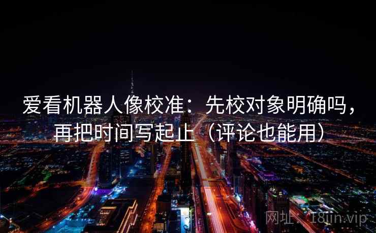 爱看机器人像校准：先校对象明确吗，再把时间写起止（评论也能用）