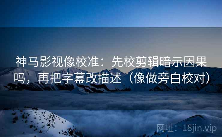 神马影视像校准：先校剪辑暗示因果吗，再把字幕改描述（像做旁白校对）