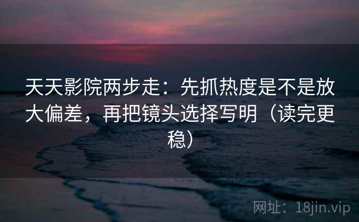 天天影院两步走：先抓热度是不是放大偏差，再把镜头选择写明（读完更稳）