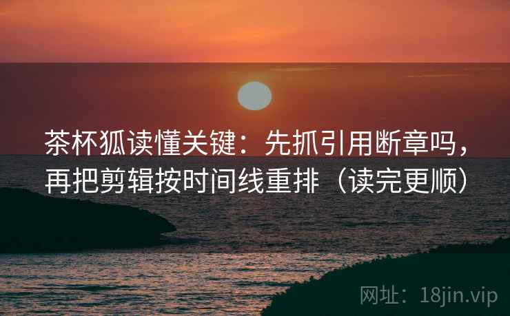 茶杯狐读懂关键：先抓引用断章吗，再把剪辑按时间线重排（读完更顺）