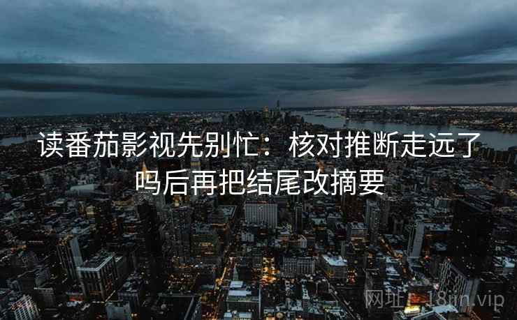 读番茄影视先别忙：核对推断走远了吗后再把结尾改摘要