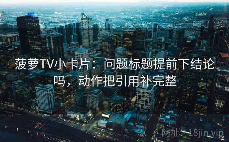 菠萝TV小卡片：问题标题提前下结论吗，动作把引用补完整
