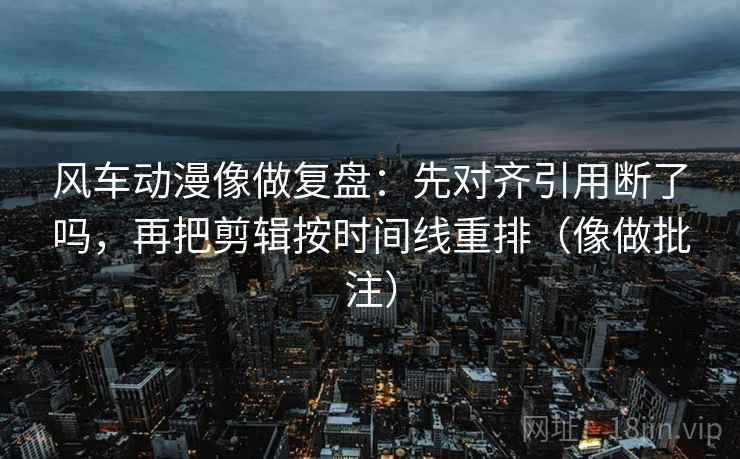 风车动漫像做复盘：先对齐引用断了吗，再把剪辑按时间线重排（像做批注）