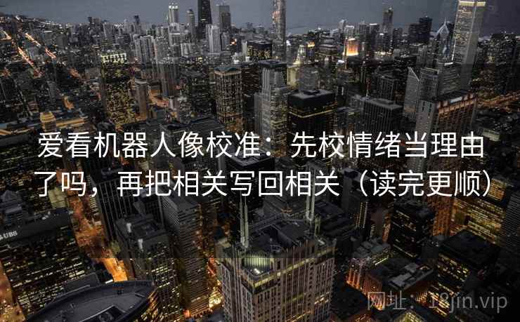 爱看机器人像校准：先校情绪当理由了吗，再把相关写回相关（读完更顺）