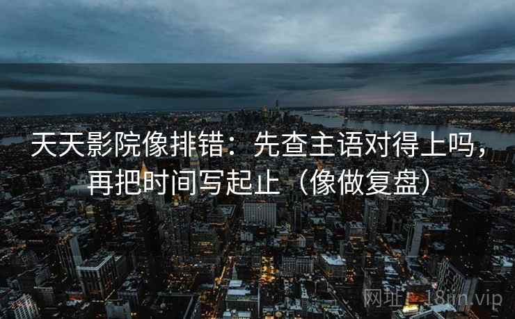 天天影院像排错：先查主语对得上吗，再把时间写起止（像做复盘）
